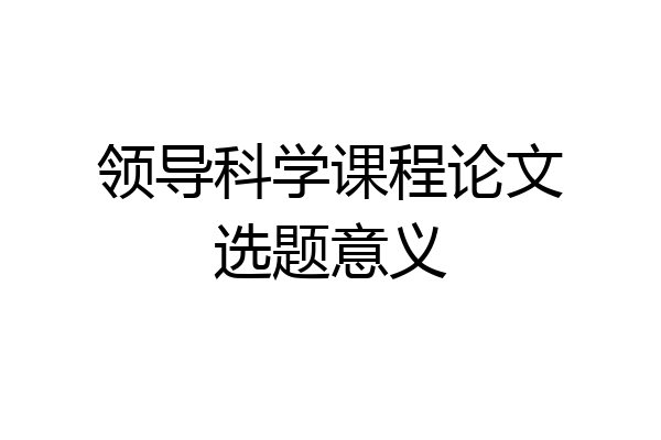 领导科学课程论文选题意义