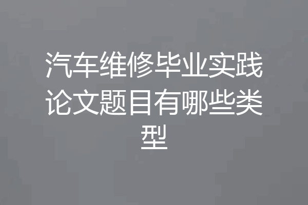 汽车维修毕业实践论文题目有哪些类型