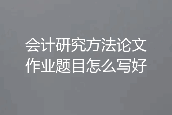 会计研究方法论文作业题目怎么写好