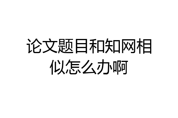 论文题目和知网相似怎么办啊
