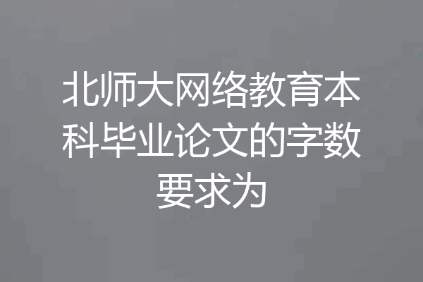 北师大网络教育本科毕业论文的字数要求为