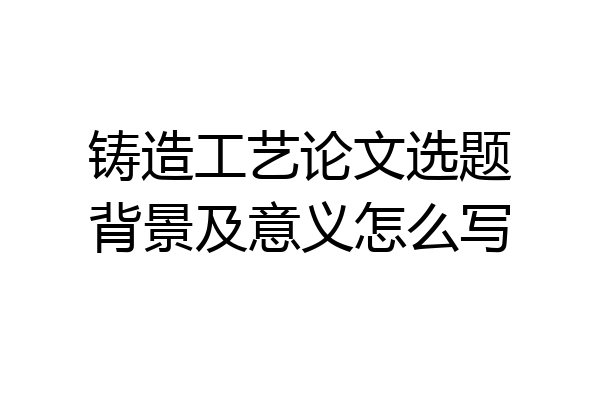 铸造工艺论文选题背景及意义怎么写