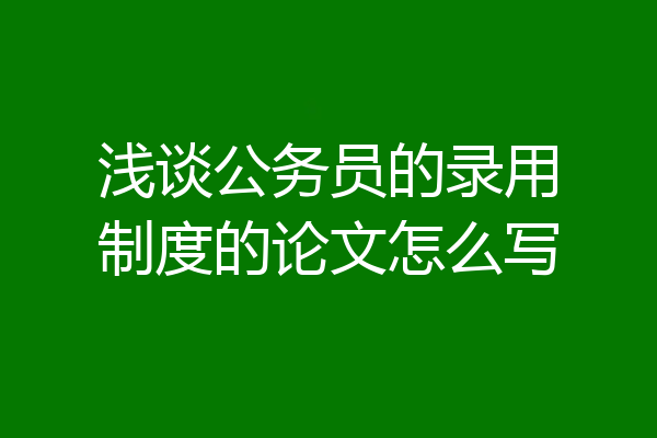 浅谈公务员的录用制度的论文怎么写