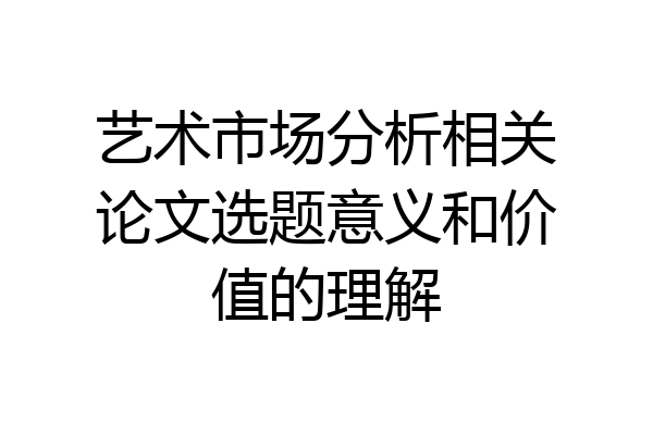 艺术市场分析相关论文选题意义和价值的理解