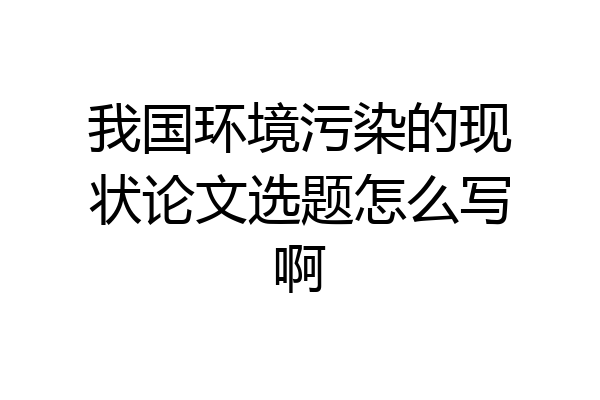 我国环境污染的现状论文选题怎么写啊