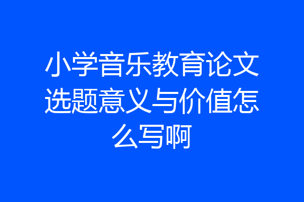 小学音乐教育论文选题意义与价值怎么写啊