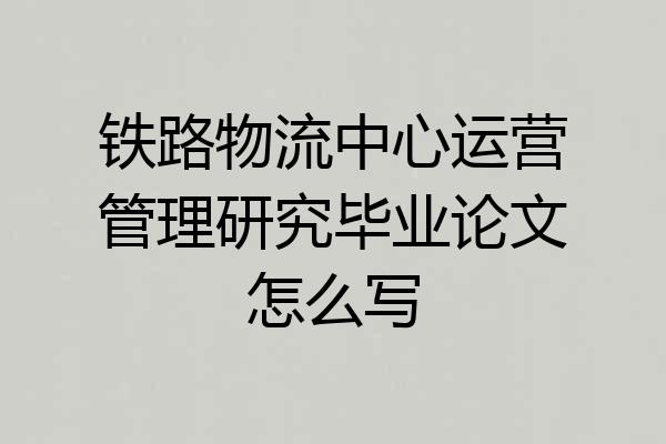 铁路物流中心运营管理研究毕业论文怎么写
