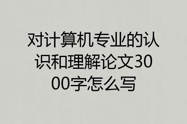 对计算机专业的认识和理解论文3000字怎么写