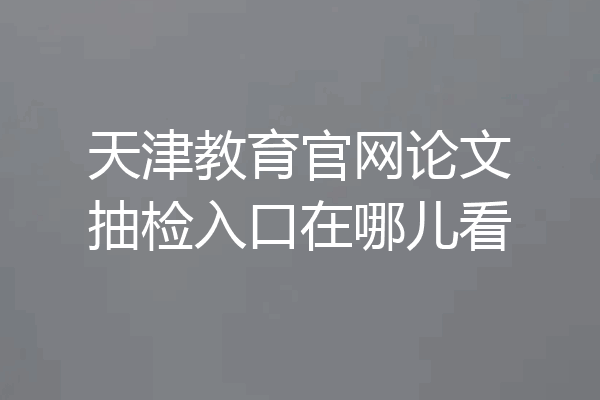 天津教育官网论文抽检入口在哪儿看