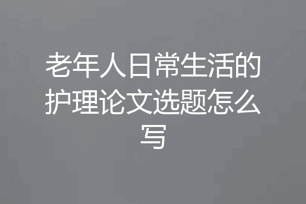 老年人日常生活的护理论文选题怎么写