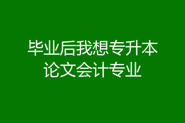 毕业后我想专升本论文会计专业