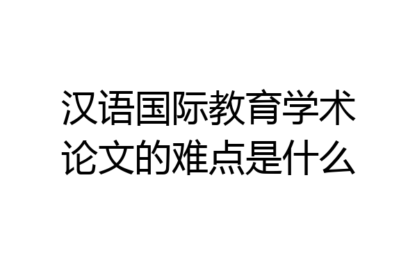 汉语国际教育学术论文的难点是什么