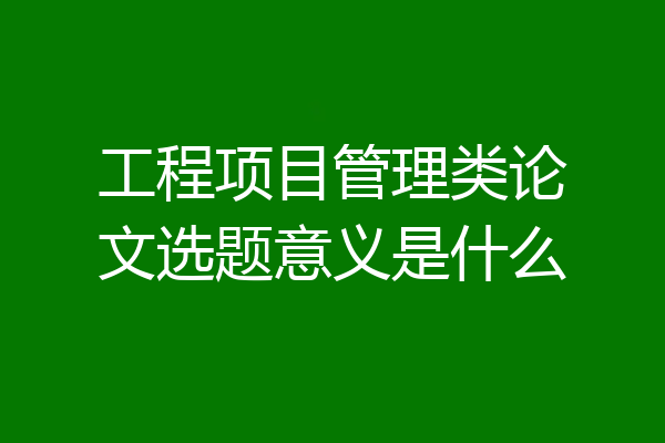 工程项目管理类论文选题意义是什么
