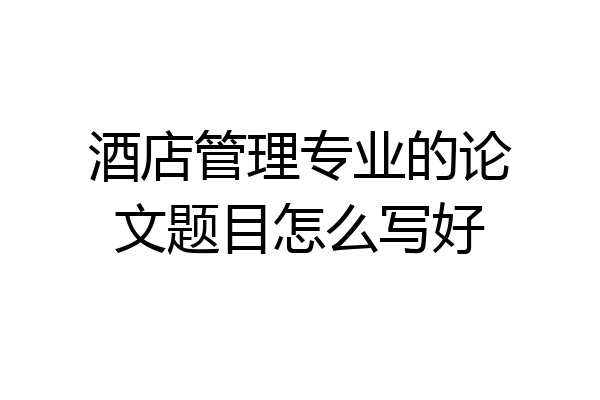 酒店管理专业的论文题目怎么写好