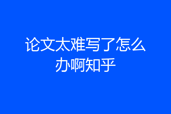 论文太难写了怎么办啊知乎