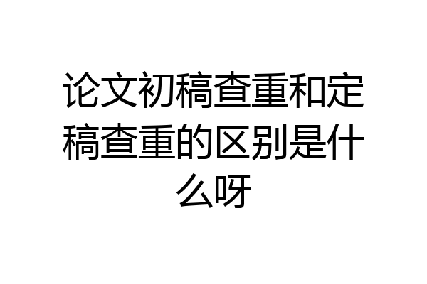论文初稿查重和定稿查重的区别是什么呀