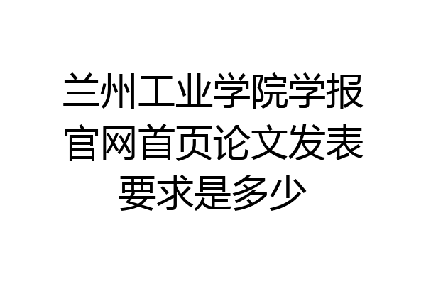 兰州工业学院学报官网首页论文发表要求是多少