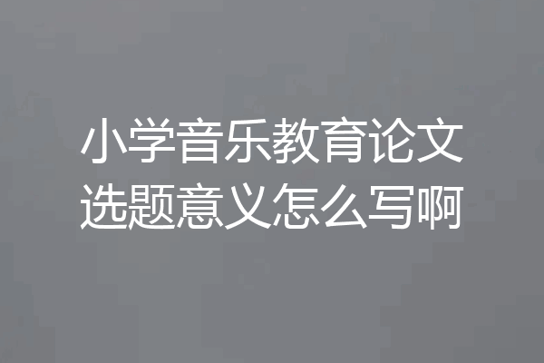 小学音乐教育论文选题意义怎么写啊