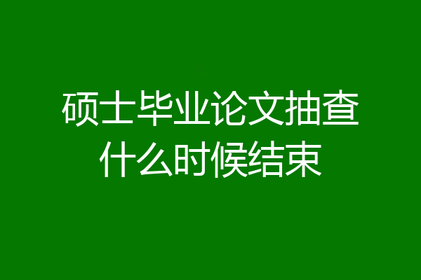 硕士毕业论文抽查什么时候结束