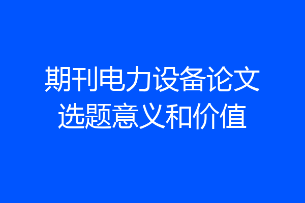 期刊电力设备论文选题意义和价值