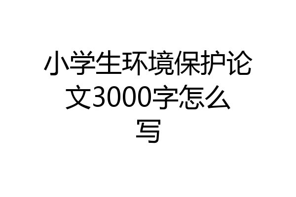 小学生环境保护论文3000字怎么写