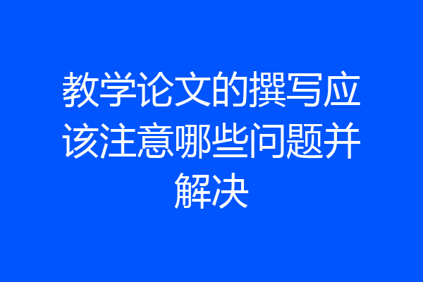 教学论文的撰写应该注意哪些问题并解决