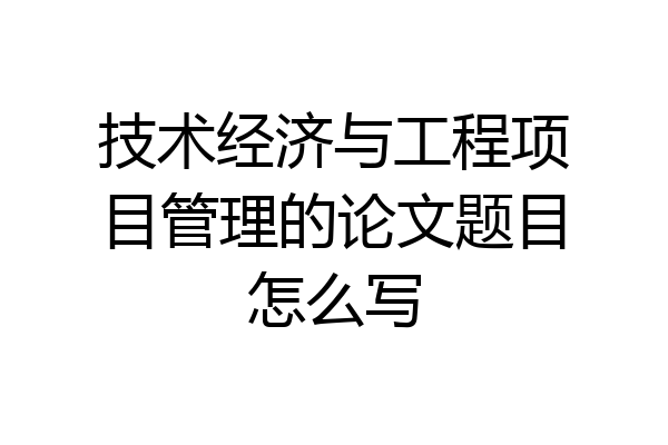 技术经济与工程项目管理的论文题目怎么写
