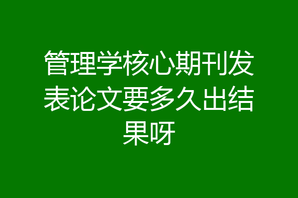 管理学核心期刊发表论文要多久出结果呀