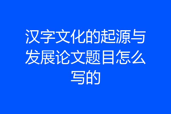 汉字文化的起源与发展论文题目怎么写的