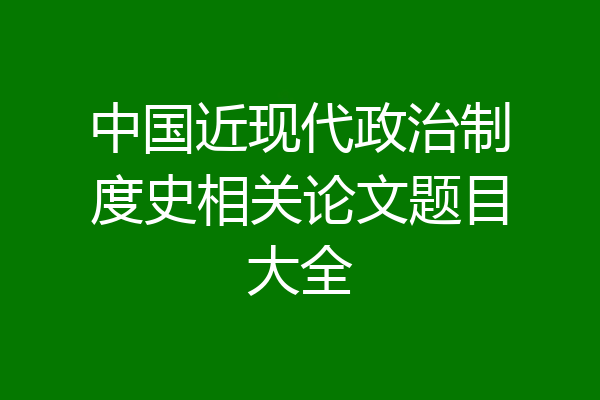 中国近现代政治制度史相关论文题目大全