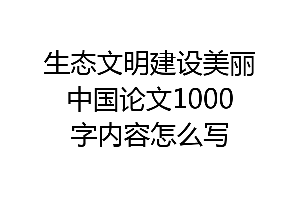 生态文明建设美丽中国论文1000字内容怎么写