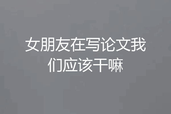 女朋友在写论文我们应该干嘛