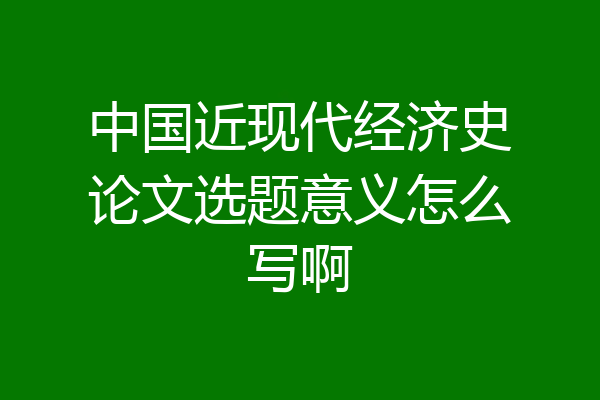 中国近现代经济史论文选题意义怎么写啊