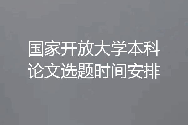国家开放大学本科论文选题时间安排