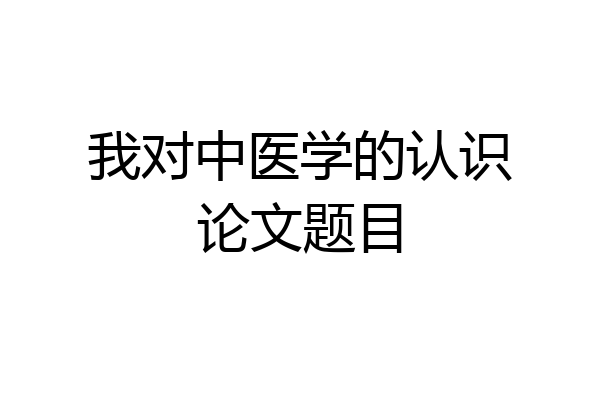 我对中医学的认识论文题目
