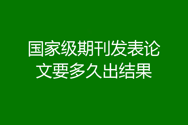 国家级期刊发表论文要多久出结果