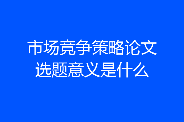 市场竞争策略论文选题意义是什么