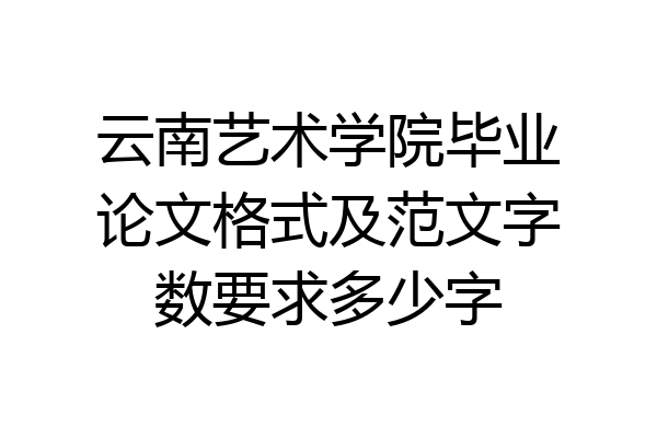 云南艺术学院毕业论文格式及范文字数要求多少字