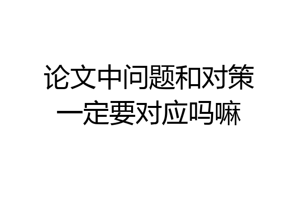 论文中问题和对策一定要对应吗嘛