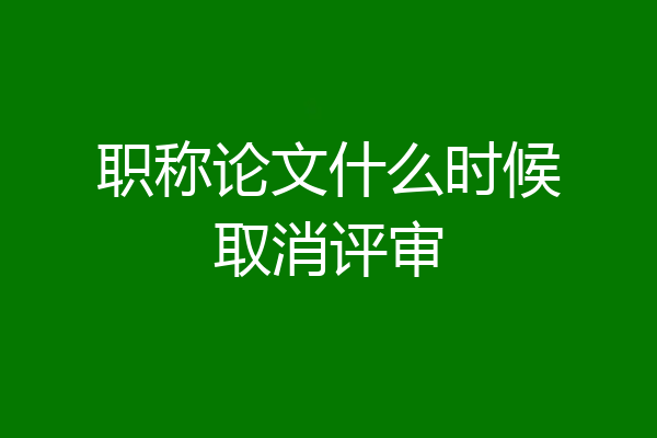 职称论文什么时候取消评审