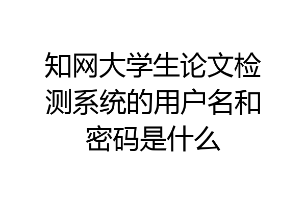 知网大学生论文检测系统的用户名和密码是什么