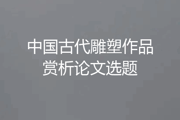中国古代雕塑作品赏析论文选题