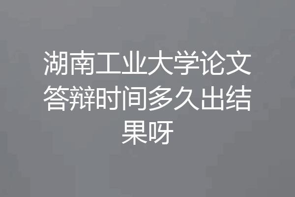 湖南工业大学论文答辩时间多久出结果呀
