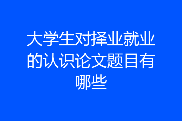 大学生对择业就业的认识论文题目有哪些