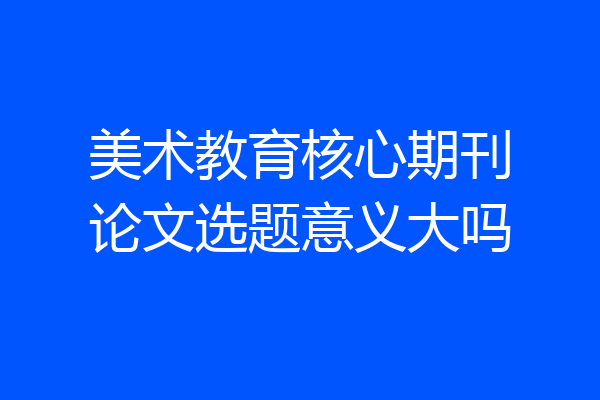 美术教育核心期刊论文选题意义大吗