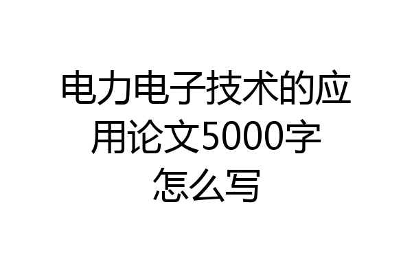 电力电子技术的应用论文5000字怎么写