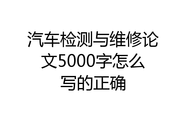 汽车检测与维修论文5000字怎么写的正确
