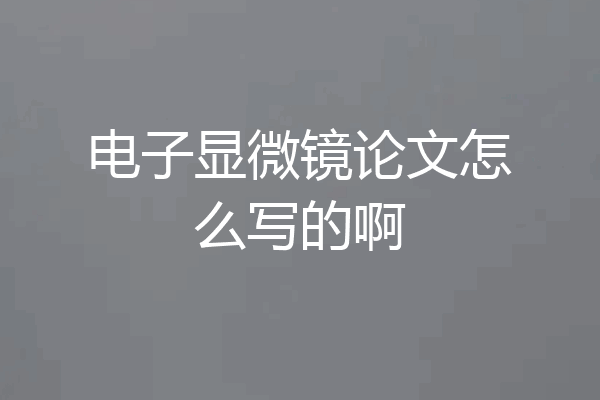 电子显微镜论文怎么写的啊