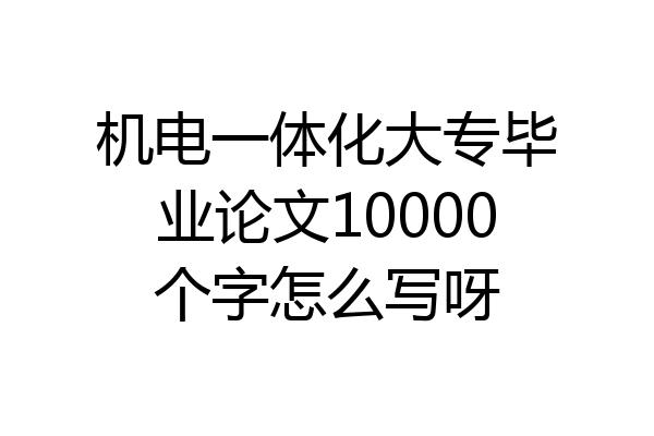 机电一体化大专毕业论文10000个字怎么写呀