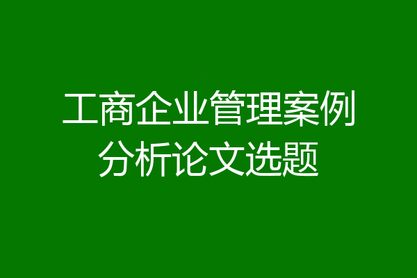 工商企业管理案例分析论文选题